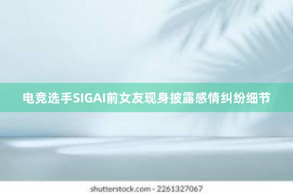 电竞选手SIGAI前女友现身披露感情纠纷细节