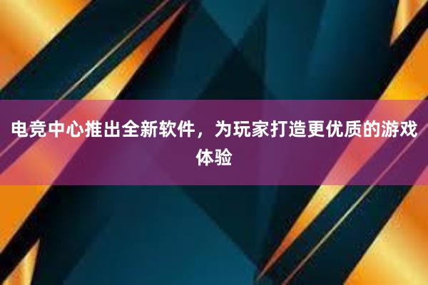 电竞中心推出全新软件，为玩家打造更优质的游戏体验