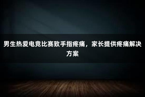 男生热爱电竞比赛致手指疼痛，家长提供疼痛解决方案