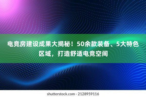 电竞房建设成果大揭秘！50余款装备、5大特色区域，打造舒适电竞空间