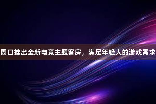 周口推出全新电竞主题客房，满足年轻人的游戏需求