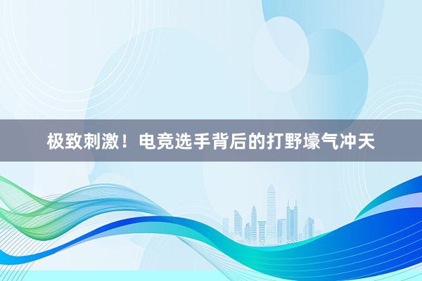 极致刺激！电竞选手背后的打野壕气冲天