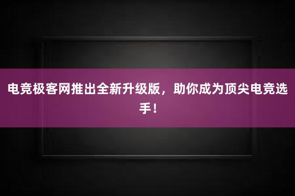 电竞极客网推出全新升级版，助你成为顶尖电竞选手！