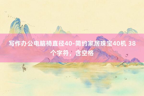 写作办公电脑椅直径40-简约家居珠宝40机 38个字符，含空格