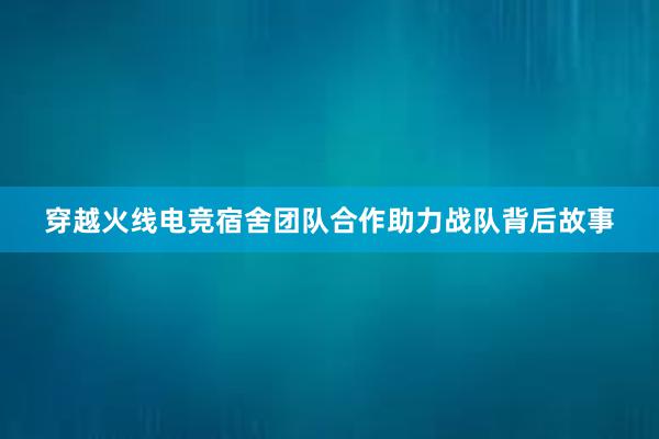 穿越火线电竞宿舍团队合作助力战队背后故事