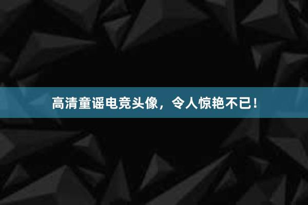 高清童谣电竞头像，令人惊艳不已！