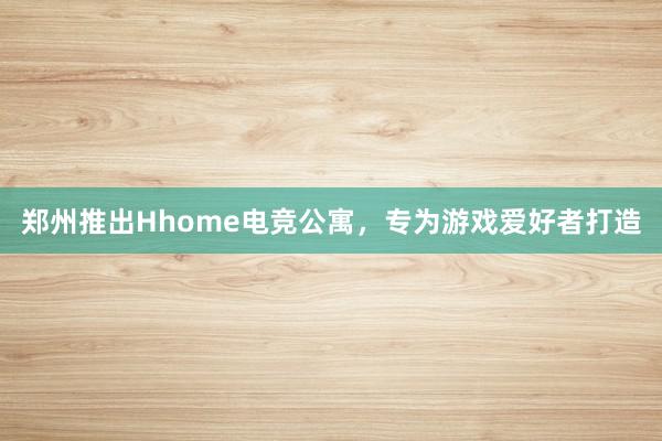 郑州推出Hhome电竞公寓，专为游戏爱好者打造