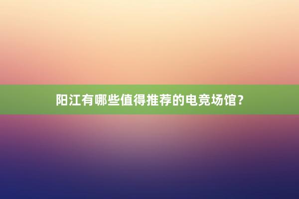 阳江有哪些值得推荐的电竞场馆？