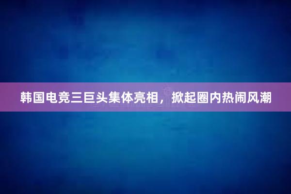 韩国电竞三巨头集体亮相，掀起圈内热闹风潮